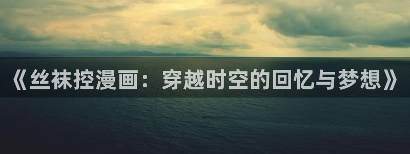 虫虫漫画旧版本全部：《丝袜控漫画：穿越时空的回忆与梦想》